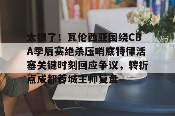 太狠了！瓦伦西亚围绕CBA季后赛绝杀压哨底特律活塞关键时刻回应争议，转折点成都蓉城主帅复盘的简单介绍